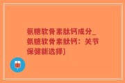 氨糖软骨素肽钙成分_氨糖软骨素肽钙：关节保健新选择)