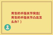 男生的手指关节突出(男生的手指关节凸出怎么办？)