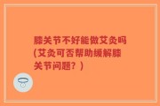 膝关节不好能做艾灸吗(艾灸可否帮助缓解膝关节问题？)