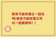 维骨力能和葡立一起吃吗(维骨力能和葡立可以一起服用吗？)