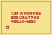 北京针灸下颌关节紊乱医院(北京治疗下颌关节紊乱的针灸医院)