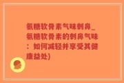 氨糖软骨素气味刺鼻_氨糖软骨素的刺鼻气味：如何减轻并享受其健康益处)