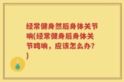 经常健身然后身体关节响(经常健身后身体关节鸣响，应该怎么办？)