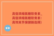 高倍浓缩氨糖软骨素_高倍浓缩氨糖软骨素：高效关节保健新选择)