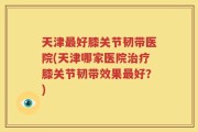 天津最好膝关节韧带医院(天津哪家医院治疗膝关节韧带效果最好？)
