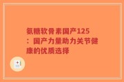氨糖软骨素国产125：国产力量助力关节健康的优质选择