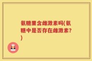 氨糖里含雌激素吗(氨糖中是否存在雌激素？)