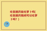 吃氨糖药能吃萝卜吗(吃氨糖药期间可以吃萝卜吗？)