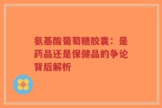氨基酸葡萄糖胶囊：是药品还是保健品的争论背后解析