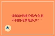 澳新康氨糖价格大你想不到的花费是多少？”