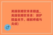 美国氨糖软骨素膝盖_美国氨糖软骨素：保护膝盖关节，缓解疼痛与炎症)
