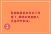氨糖和软骨素是否进医保了_氨糖软骨素纳入医保政策解读)