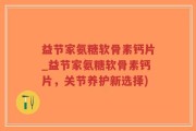 益节家氨糖软骨素钙片_益节家氨糖软骨素钙片，关节养护新选择)