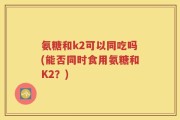 氨糖和k2可以同吃吗(能否同时食用氨糖和K2？)