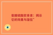 氨糖硫酸软骨素：揭示它的效果与潜在”