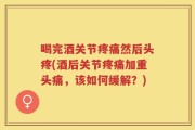 喝完酒关节疼痛然后头疼(酒后关节疼痛加重头痛，该如何缓解？)