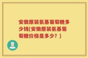 安徽原装氨基葡萄糖多少钱(安徽原装氨基葡萄糖价格是多少？)