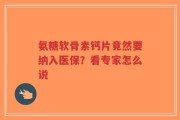 氨糖软骨素钙片竟然要纳入医保？看专家怎么说