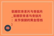 氨糖软骨素片与骨肽片_氨糖软骨素与骨肽片：关节保健的黄金搭档)