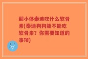 超小体泰迪吃什么软骨素(泰迪狗狗能不能吃软骨素？你需要知道的事项)
