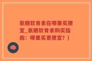 氨糖软骨素在哪里买便宜_氨糖软骨素购买指南：哪里买更便宜？)