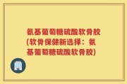 氨基葡萄糖硫酸软骨胶(软骨保健新选择：氨基葡萄糖硫酸软骨胶)