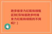 跑步维骨力红瓶和绿瓶区别(你知道跑步时维骨力红瓶和绿瓶的不同吗？)