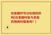 吃氨糖时可以吃别的药吗(吃氨糖时能与其他药物同时服用吗？)