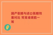 国产氨糖与进口氨糖效果对比 究竟谁更胜一筹