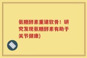 氨糖酵素重建软骨！研究发现氨糖酵素有助于关节健康)