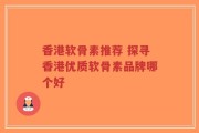 香港软骨素推荐 探寻香港优质软骨素品牌哪个好