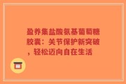 盈养集盐酸氨基葡萄糖胶囊：关节保护新突破，轻松迈向自在生活