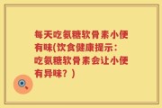 每天吃氨糖软骨素小便有味(饮食健康提示：吃氨糖软骨素会让小便有异味？)