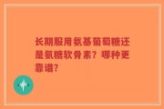 长期服用氨基葡萄糖还是氨糖软骨素？哪种更靠谱？