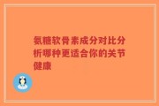 氨糖软骨素成分对比分析哪种更适合你的关节健康