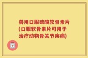 兽用口服硫酸软骨素片(口服软骨素片可用于治疗动物骨关节疾病)
