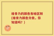 维骨力的颜色有啥区别(维骨力颜色分类，你知道吗？)