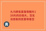 九力牌氨基葡萄糖片120片的价格大，您无法想象的优惠等着您