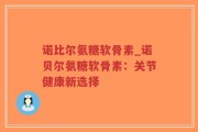 诺比尔氨糖软骨素_诺贝尔氨糖软骨素：关节健康新选择