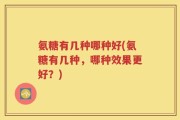 氨糖有几种哪种好(氨糖有几种，哪种效果更好？)