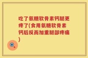 吃了氨糖软骨素钙腿更疼了(食用氨糖软骨素钙后反而加重腿部疼痛)