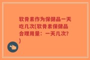 软骨素作为保健品一天吃几次(软骨素保健品合理用量：一天几次？)
