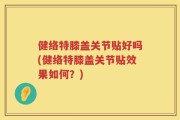 健络特膝盖关节贴好吗(健络特膝盖关节贴效果如何？)