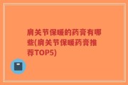 肩关节保暖的药膏有哪些(肩关节保暖药膏推荐TOP5)