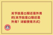 关节肽是口服还是外用的(关节肽是口服还是外用？详解使用方式)