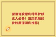 保湿骨胶原乳种草护肤达人必备！滋润肌肤的骨胶原保湿乳推荐)