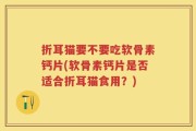 折耳猫要不要吃软骨素钙片(软骨素钙片是否适合折耳猫食用？)