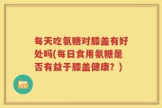 每天吃氨糖对膝盖有好处吗(每日食用氨糖是否有益于膝盖健康？)
