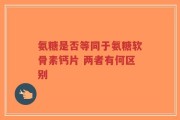 氨糖是否等同于氨糖软骨素钙片 两者有何区别