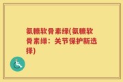 氨糖软骨素绿(氨糖软骨素绿：关节保护新选择)